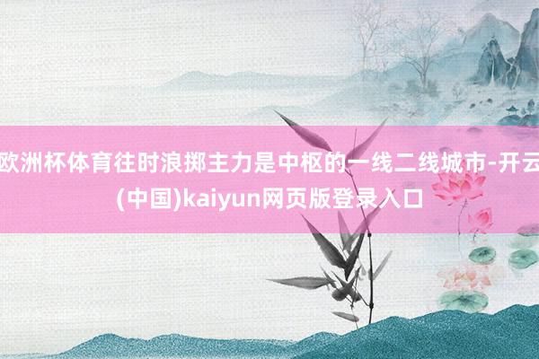 欧洲杯体育往时浪掷主力是中枢的一线二线城市-开云(中国)kaiyun网页版登录入口