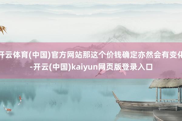 开云体育(中国)官方网站那这个价钱确定亦然会有变化-开云(中国)kaiyun网页版登录入口