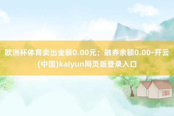 欧洲杯体育卖出金额0.00元；融券余额0.00-开云(中国)kaiyun网页版登录入口