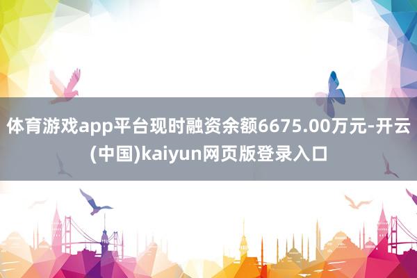 体育游戏app平台现时融资余额6675.00万元-开云(中国)kaiyun网页版登录入口
