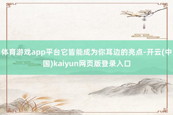 体育游戏app平台它皆能成为你耳边的亮点-开云(中国)kaiyun网页版登录入口