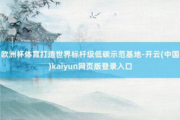 欧洲杯体育打造世界标杆级低碳示范基地-开云(中国)kaiyun网页版登录入口