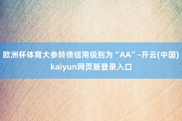 欧洲杯体育大参转债信用级别为“AA”-开云(中国)kaiyun网页版登录入口