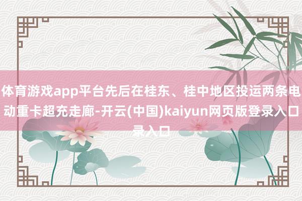 体育游戏app平台先后在桂东、桂中地区投运两条电动重卡超充走廊-开云(中国)kaiyun网页版登录入口