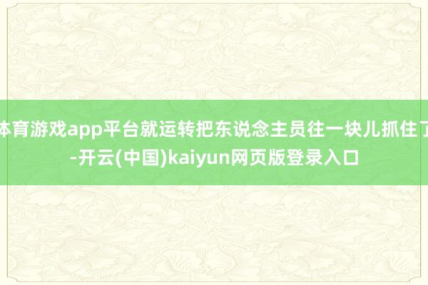 体育游戏app平台就运转把东说念主员往一块儿抓住了-开云(中国)kaiyun网页版登录入口