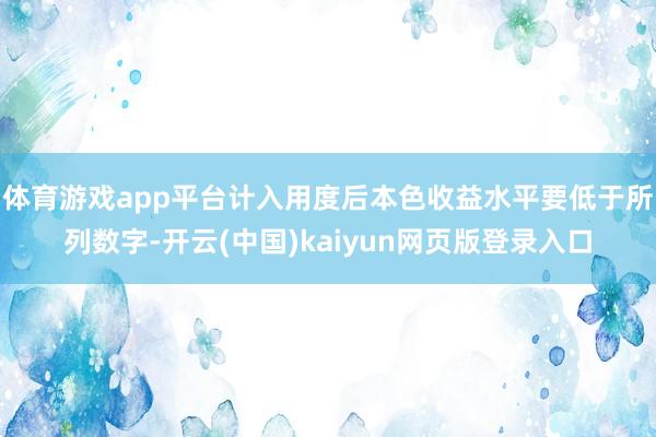 体育游戏app平台计入用度后本色收益水平要低于所列数字-开云(中国)kaiyun网页版登录入口