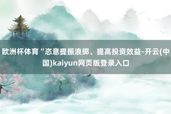 欧洲杯体育“恣意提振浪掷、提高投资效益-开云(中国)kaiyun网页版登录入口
