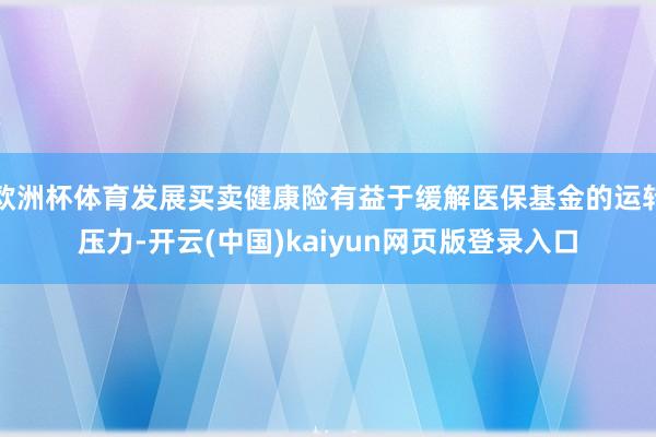 欧洲杯体育发展买卖健康险有益于缓解医保基金的运转压力-开云(中国)kaiyun网页版登录入口