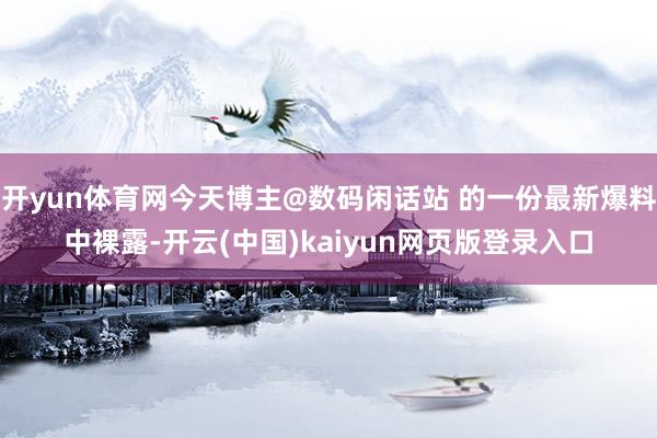 开yun体育网今天博主@数码闲话站 的一份最新爆料中裸露-开云(中国)kaiyun网页版登录入口