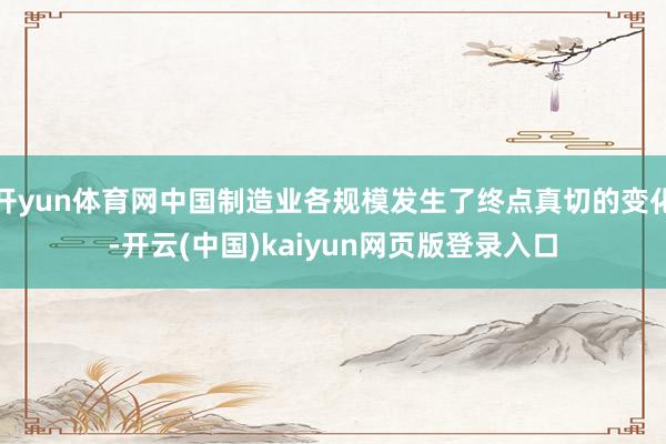 开yun体育网中国制造业各规模发生了终点真切的变化-开云(中国)kaiyun网页版登录入口
