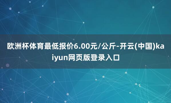 欧洲杯体育最低报价6.00元/公斤-开云(中国)kaiyun网页版登录入口