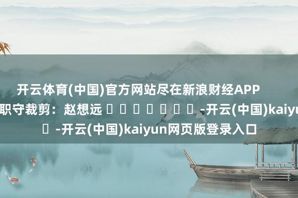 开云体育(中国)官方网站尽在新浪财经APP            						职守裁剪：赵想远 							-开云(中国)kaiyun网页版登录入口
