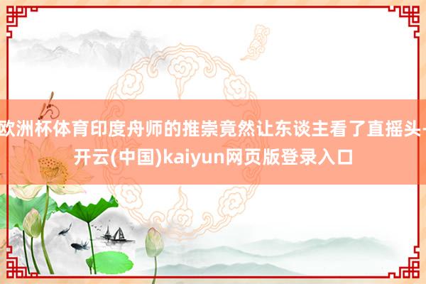 欧洲杯体育印度舟师的推崇竟然让东谈主看了直摇头-开云(中国)kaiyun网页版登录入口
