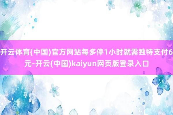 开云体育(中国)官方网站每多停1小时就需独特支付6元-开云(中国)kaiyun网页版登录入口