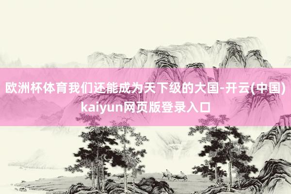欧洲杯体育我们还能成为天下级的大国-开云(中国)kaiyun网页版登录入口