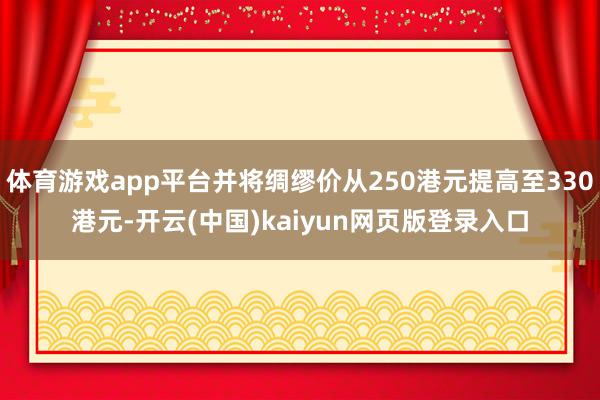 体育游戏app平台并将绸缪价从250港元提高至330港元-开云(中国)kaiyun网页版登录入口