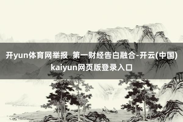 开yun体育网举报 第一财经告白融合-开云(中国)kaiyun网页版登录入口