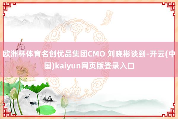 欧洲杯体育名创优品集团CMO 刘晓彬谈到-开云(中国)kaiyun网页版登录入口
