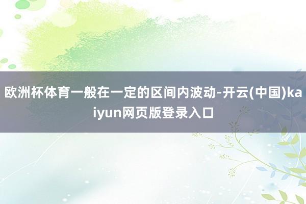 欧洲杯体育一般在一定的区间内波动-开云(中国)kaiyun网页版登录入口