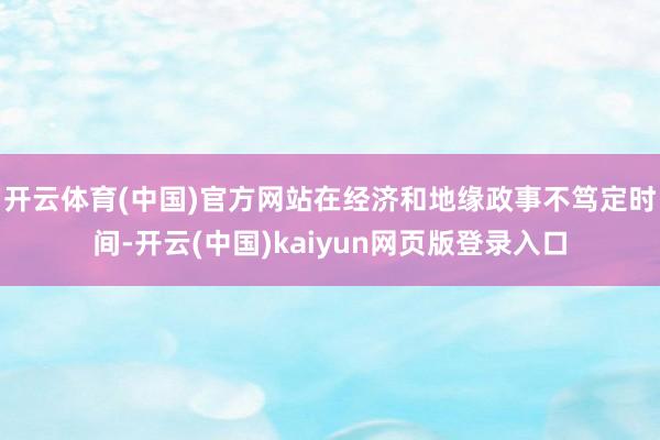 开云体育(中国)官方网站　　在经济和地缘政事不笃定时间-开云(中国)kaiyun网页版登录入口