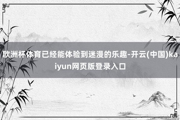 欧洲杯体育已经能体验到迷漫的乐趣-开云(中国)kaiyun网页版登录入口