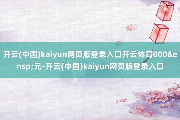 开云(中国)kaiyun网页版登录入口开云体育000&ensp;元-开云(中国)kaiyun网页版登录入口