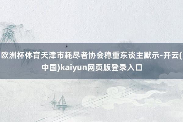 欧洲杯体育天津市耗尽者协会稳重东谈主默示-开云(中国)kaiyun网页版登录入口