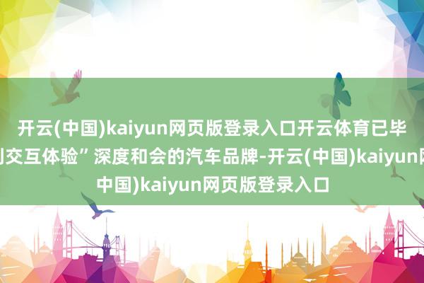 开云(中国)kaiyun网页版登录入口开云体育已毕“从本事底层到交互体验”深度和会的汽车品牌-开云(中国)kaiyun网页版登录入口