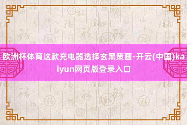 欧洲杯体育这款充电器选择玄黑策画-开云(中国)kaiyun网页版登录入口