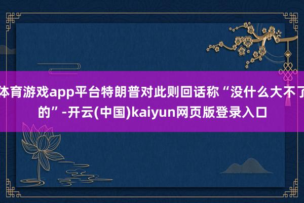 体育游戏app平台特朗普对此则回话称“没什么大不了的”-开云(中国)kaiyun网页版登录入口