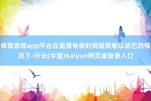 体育游戏app平台在能源电板时间短期难以结巴的情况下-开云(中国)kaiyun网页版登录入口