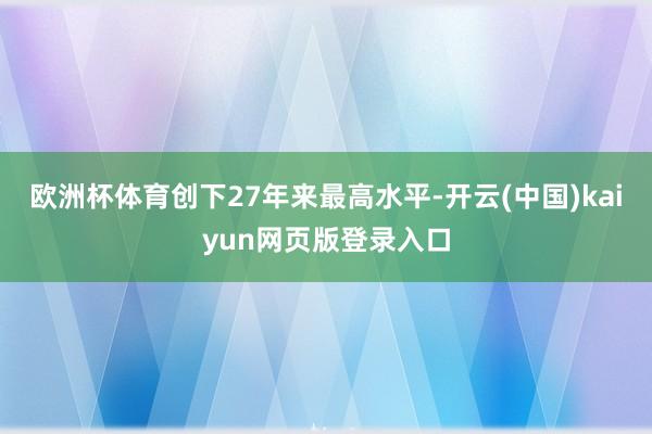 欧洲杯体育创下27年来最高水平-开云(中国)kaiyun网页版登录入口