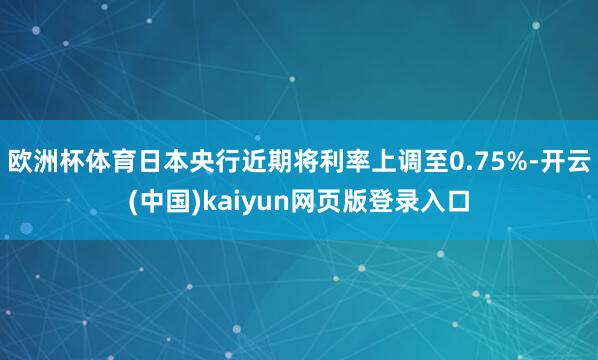 欧洲杯体育日本央行近期将利率上调至0.75%-开云(中国)kaiyun网页版登录入口