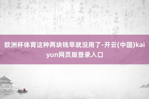 欧洲杯体育这种两块钱早就没用了-开云(中国)kaiyun网页版登录入口