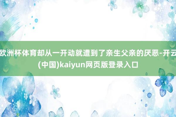 欧洲杯体育却从一开动就遭到了亲生父亲的厌恶-开云(中国)kaiyun网页版登录入口