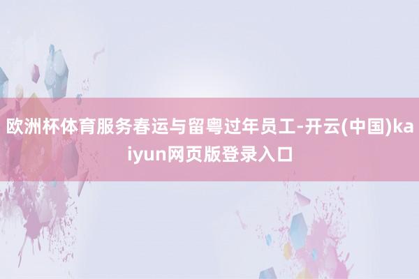 欧洲杯体育服务春运与留粤过年员工-开云(中国)kaiyun网页版登录入口