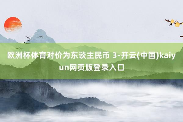 欧洲杯体育对价为东谈主民币 3-开云(中国)kaiyun网页版登录入口
